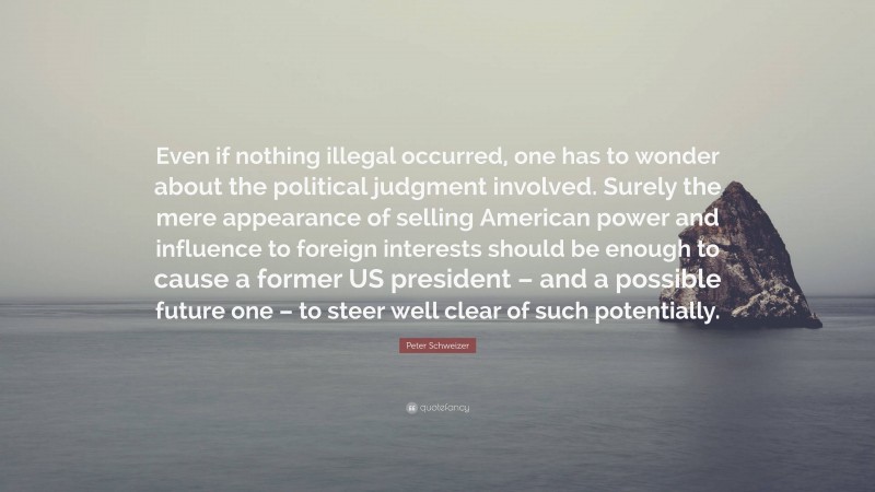 Peter Schweizer Quote: “Even if nothing illegal occurred, one has to wonder about the political judgment involved. Surely the mere appearance of selling American power and influence to foreign interests should be enough to cause a former US president – and a possible future one – to steer well clear of such potentially.”