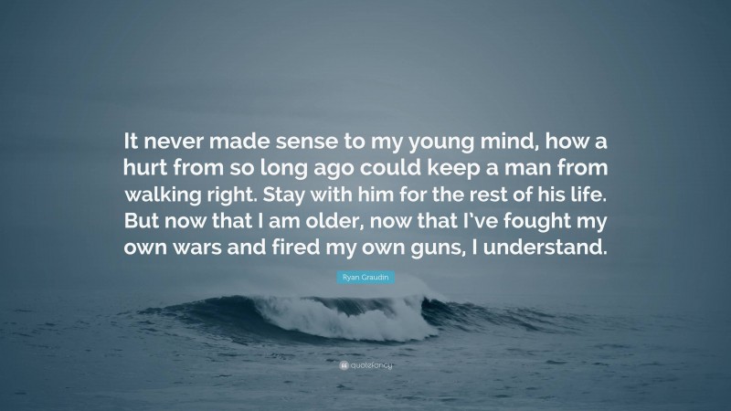 Ryan Graudin Quote: “It never made sense to my young mind, how a hurt from so long ago could keep a man from walking right. Stay with him for the rest of his life. But now that I am older, now that I’ve fought my own wars and fired my own guns, I understand.”