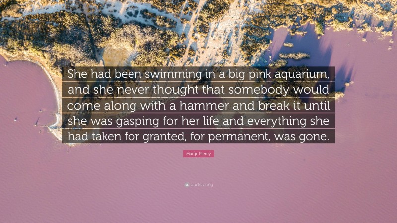 Marge Piercy Quote: “She had been swimming in a big pink aquarium, and she never thought that somebody would come along with a hammer and break it until she was gasping for her life and everything she had taken for granted, for permanent, was gone.”