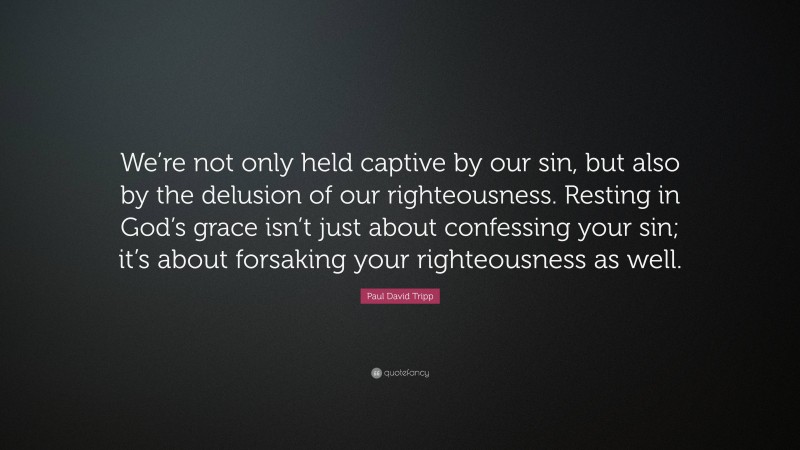 Paul David Tripp Quote: “We’re not only held captive by our sin, but also by the delusion of our righteousness. Resting in God’s grace isn’t just about confessing your sin; it’s about forsaking your righteousness as well.”
