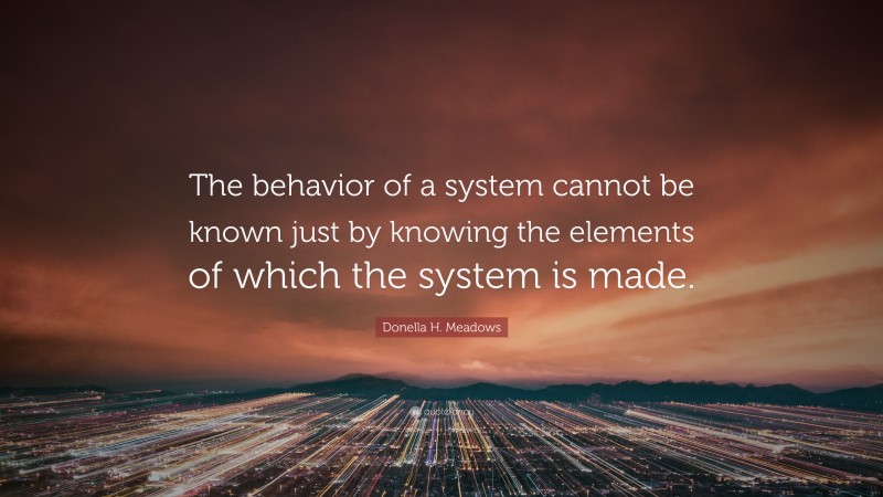 Donella H. Meadows Quote: “The behavior of a system cannot be known just by knowing the elements of which the system is made.”