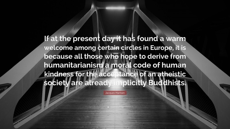 Jacques Maritain Quote: “If at the present day it has found a warm welcome among certain circles in Europe, it is because all those who hope to derive from humanitarianism a moral code of human kindness for the acceptance of an atheistic society are already implicitly Buddhists.”