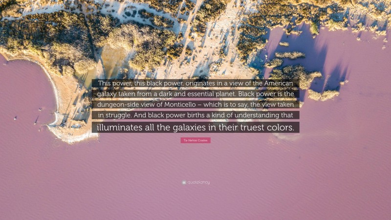 Ta-Nehisi Coates Quote: “This power, this black power, originates in a view of the American galaxy taken from a dark and essential planet. Black power is the dungeon-side view of Monticello – which is to say, the view taken in struggle. And black power births a kind of understanding that illuminates all the galaxies in their truest colors.”