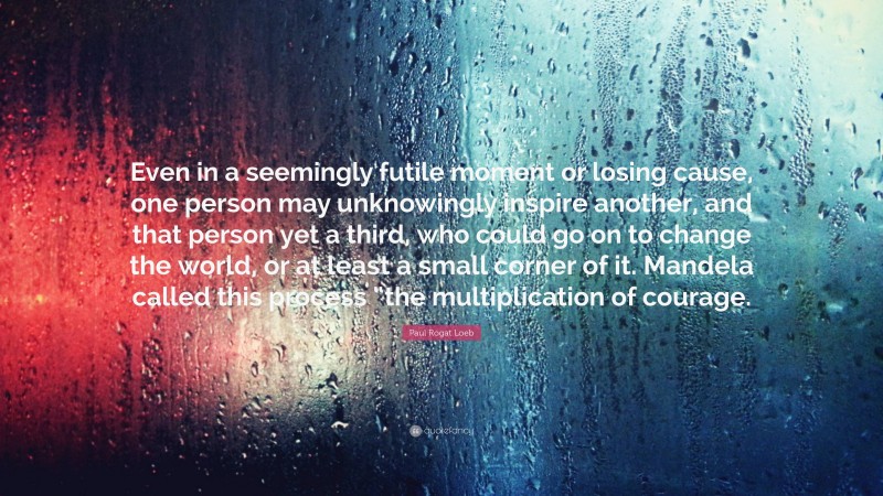 Paul Rogat Loeb Quote: “Even in a seemingly futile moment or losing cause, one person may unknowingly inspire another, and that person yet a third, who could go on to change the world, or at least a small corner of it. Mandela called this process “the multiplication of courage.”