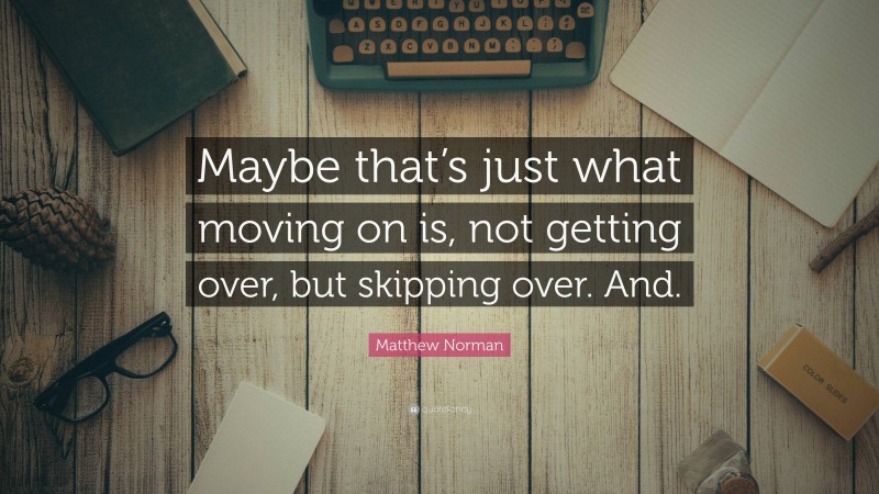 Matthew Norman Quote: “Maybe that’s just what moving on is, not getting over, but skipping over. And.”