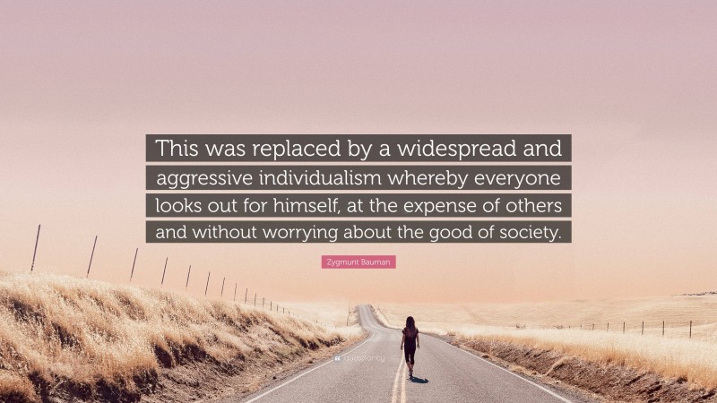 Zygmunt Bauman Quote: “This was replaced by a widespread and aggressive individualism whereby everyone looks out for himself, at the expense of others and without worrying about the good of society.”