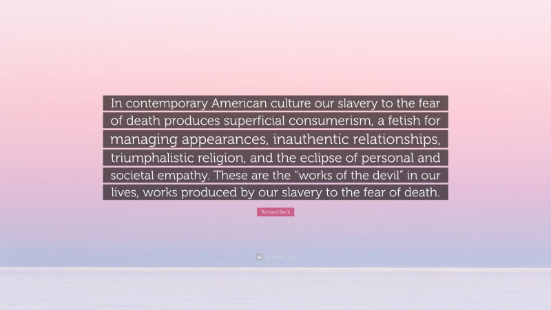 Richard Beck Quote: “In contemporary American culture our slavery to the fear of death produces superficial consumerism, a fetish for managing appearances, inauthentic relationships, triumphalistic religion, and the eclipse of personal and societal empathy. These are the “works of the devil” in our lives, works produced by our slavery to the fear of death.”