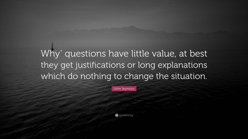 John Seymour Quote: “Why’ questions have little value, at best they get justifications or long explanations which do nothing to change the situation.”