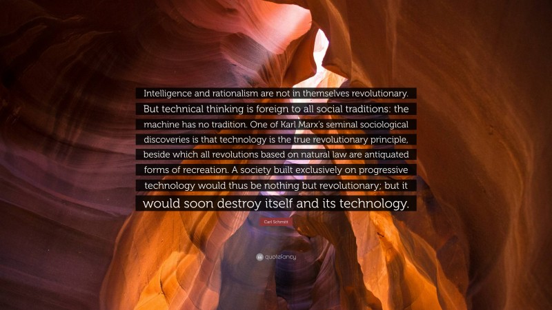 Carl Schmitt Quote: “Intelligence and rationalism are not in themselves revolutionary. But technical thinking is foreign to all social traditions: the machine has no tradition. One of Karl Marx’s seminal sociological discoveries is that technology is the true revolutionary principle, beside which all revolutions based on natural law are antiquated forms of recreation. A society built exclusively on progressive technology would thus be nothing but revolutionary; but it would soon destroy itself and its technology.”