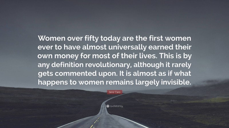 Jane Caro Quote: “Women over fifty today are the first women ever to have almost universally earned their own money for most of their lives. This is by any definition revolutionary, although it rarely gets commented upon. It is almost as if what happens to women remains largely invisible.”