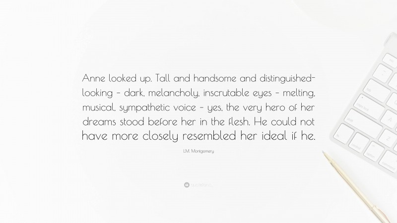 L.M. Montgomery Quote: “Anne looked up. Tall and handsome and distinguished-looking – dark, melancholy, inscrutable eyes – melting, musical, sympathetic voice – yes, the very hero of her dreams stood before her in the flesh. He could not have more closely resembled her ideal if he.”