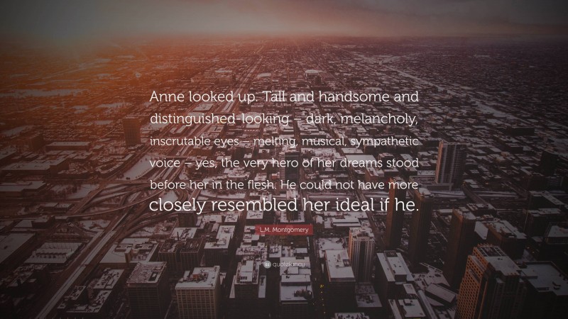 L.M. Montgomery Quote: “Anne looked up. Tall and handsome and distinguished-looking – dark, melancholy, inscrutable eyes – melting, musical, sympathetic voice – yes, the very hero of her dreams stood before her in the flesh. He could not have more closely resembled her ideal if he.”