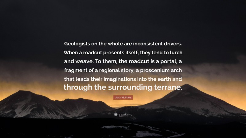 John McPhee Quote: “Geologists on the whole are inconsistent drivers. When a roadcut presents itself, they tend to lurch and weave. To them, the roadcut is a portal, a fragment of a regional story, a proscenium arch that leads their imaginations into the earth and through the surrounding terrane.”