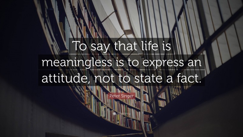 Peter Singer Quote: “To say that life is meaningless is to express an attitude, not to state a fact.”