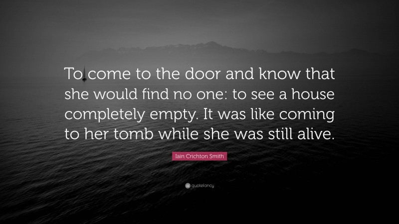 Iain Crichton Smith Quote: “To come to the door and know that she would find no one: to see a house completely empty. It was like coming to her tomb while she was still alive.”