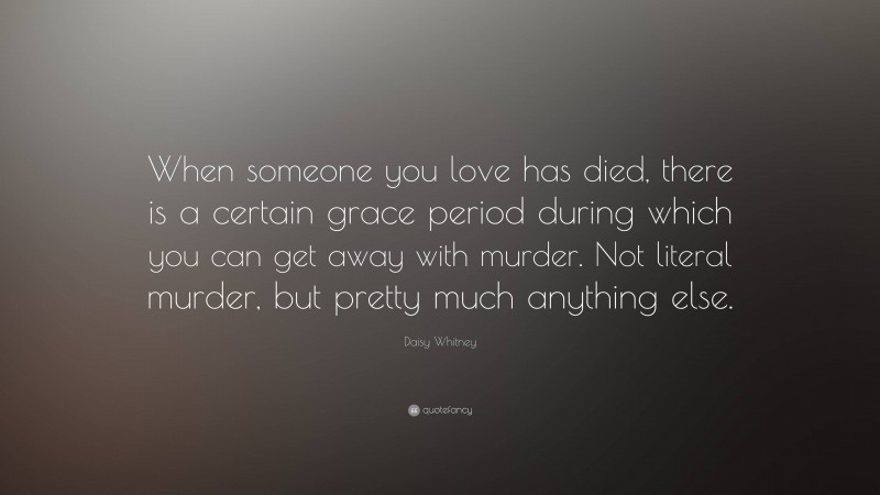 Daisy Whitney Quote: “When someone you love has died, there is a certain grace period during which you can get away with murder. Not literal murder, but pretty much anything else.”