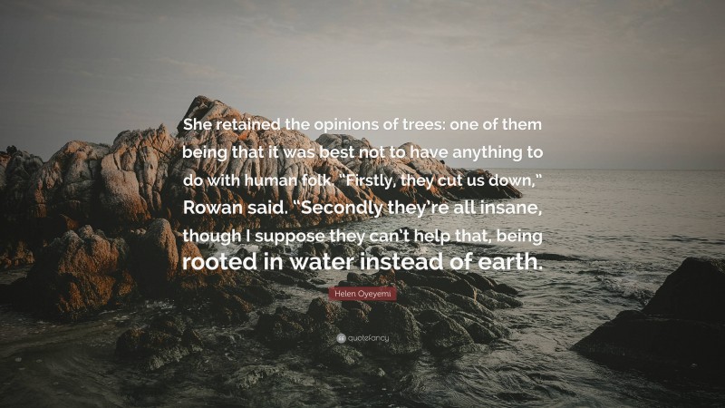 Helen Oyeyemi Quote: “She retained the opinions of trees: one of them being that it was best not to have anything to do with human folk. “Firstly, they cut us down,” Rowan said. “Secondly they’re all insane, though I suppose they can’t help that, being rooted in water instead of earth.”