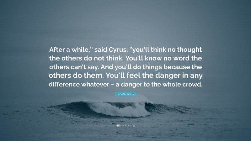 John Steinbeck Quote: “After a while,” said Cyrus, “you’ll think no thought the others do not think. You’ll know no word the others can’t say. And you’ll do things because the others do them. You’ll feel the danger in any difference whatever – a danger to the whole crowd.”