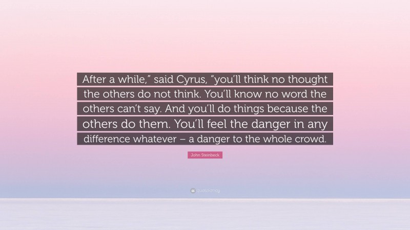 John Steinbeck Quote: “After a while,” said Cyrus, “you’ll think no thought the others do not think. You’ll know no word the others can’t say. And you’ll do things because the others do them. You’ll feel the danger in any difference whatever – a danger to the whole crowd.”