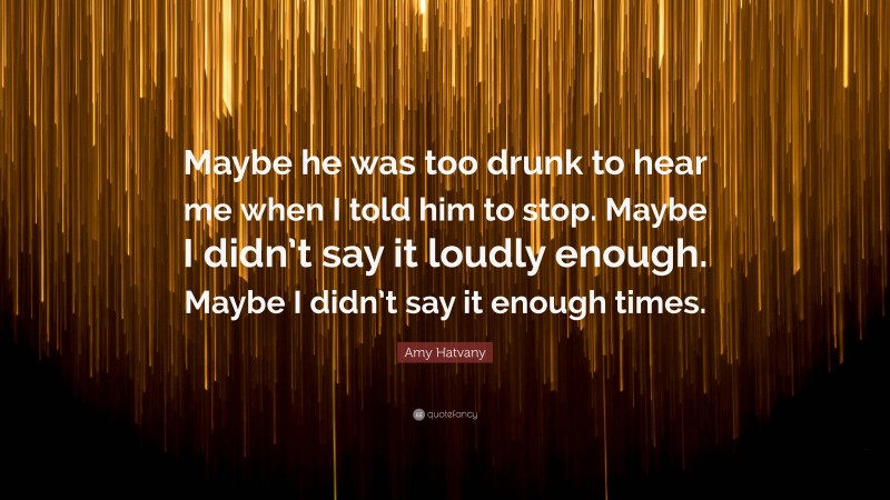 Amy Hatvany Quote: “Maybe he was too drunk to hear me when I told him to stop. Maybe I didn’t say it loudly enough. Maybe I didn’t say it enough times.”