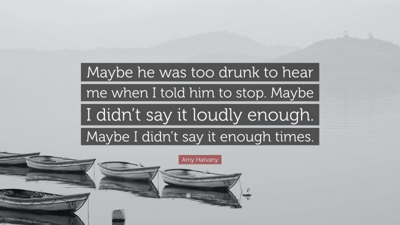 Amy Hatvany Quote: “Maybe he was too drunk to hear me when I told him to stop. Maybe I didn’t say it loudly enough. Maybe I didn’t say it enough times.”