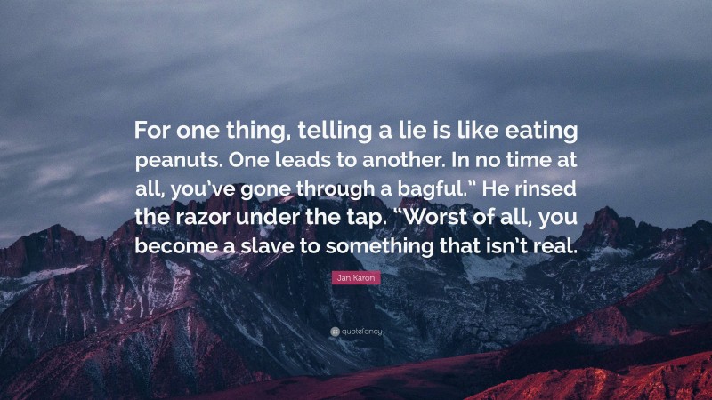 Jan Karon Quote: “For one thing, telling a lie is like eating peanuts. One leads to another. In no time at all, you’ve gone through a bagful.” He rinsed the razor under the tap. “Worst of all, you become a slave to something that isn’t real.”