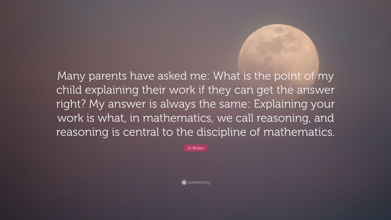 Jo Boaler Quote: “Many parents have asked me: What is the point of my child explaining their work if they can get the answer right? My answer is always the same: Explaining your work is what, in mathematics, we call reasoning, and reasoning is central to the discipline of mathematics.”