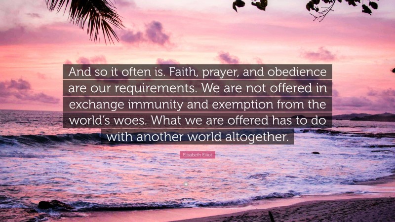 Elisabeth Elliot Quote: “And so it often is. Faith, prayer, and obedience are our requirements. We are not offered in exchange immunity and exemption from the world’s woes. What we are offered has to do with another world altogether.”