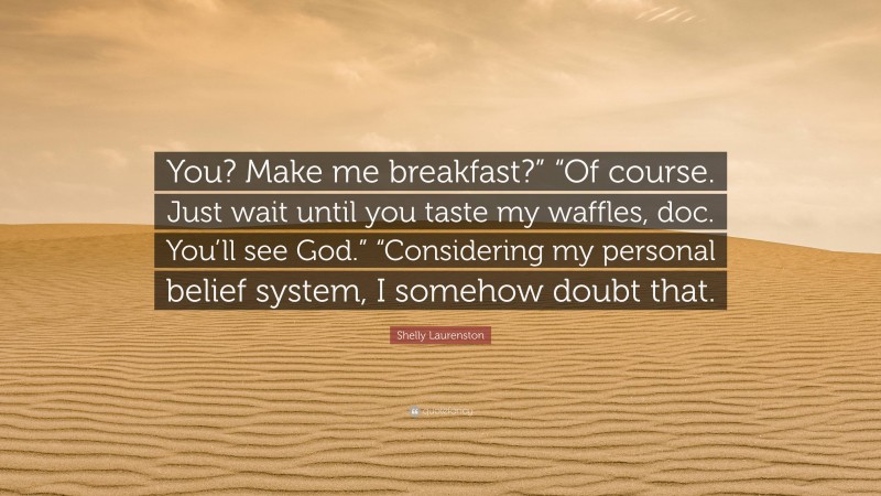 Shelly Laurenston Quote: “You? Make me breakfast?” “Of course. Just wait until you taste my waffles, doc. You’ll see God.” “Considering my personal belief system, I somehow doubt that.”