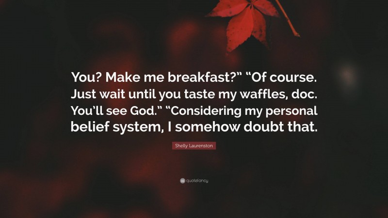Shelly Laurenston Quote: “You? Make me breakfast?” “Of course. Just wait until you taste my waffles, doc. You’ll see God.” “Considering my personal belief system, I somehow doubt that.”
