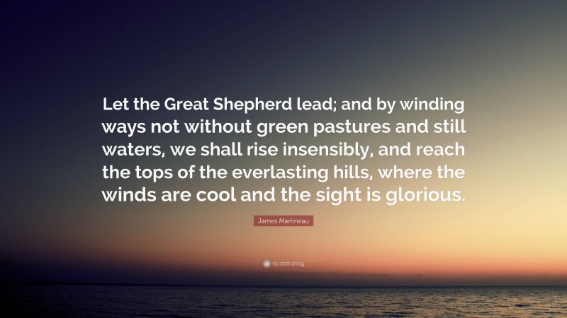 James Martineau Quote: “Let the Great Shepherd lead; and by winding ways not without green pastures and still waters, we shall rise insensibly, and reach the tops of the everlasting hills, where the winds are cool and the sight is glorious.”
