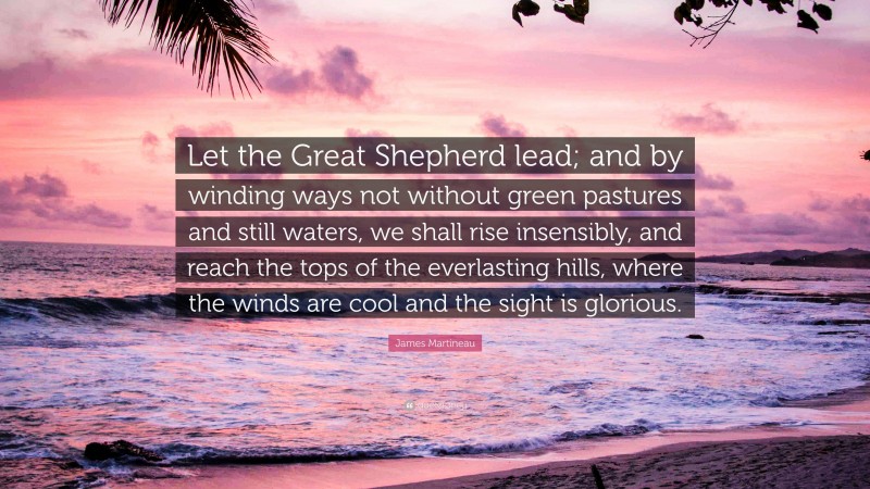 James Martineau Quote: “Let the Great Shepherd lead; and by winding ways not without green pastures and still waters, we shall rise insensibly, and reach the tops of the everlasting hills, where the winds are cool and the sight is glorious.”