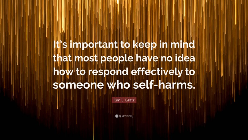 Kim L. Gratz Quote: “It’s important to keep in mind that most people have no idea how to respond effectively to someone who self-harms.”