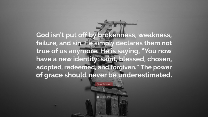 Steve Lawson Quote: “God isn’t put off by brokenness, weakness, failure, and sin. He simply declares them not true of us anymore. He is saying, “You now have a new identity: saint, blessed, chosen, adopted, redeemed, and forgiven.” The power of grace should never be underestimated.”