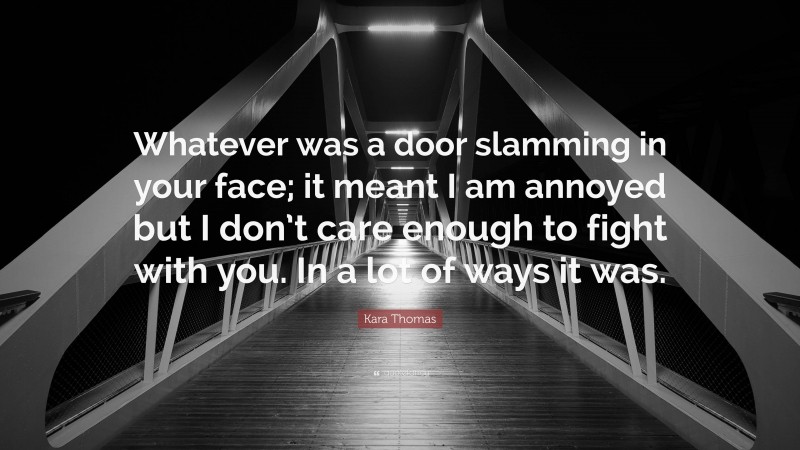 Kara Thomas Quote: “Whatever was a door slamming in your face; it meant I am annoyed but I don’t care enough to fight with you. In a lot of ways it was.”