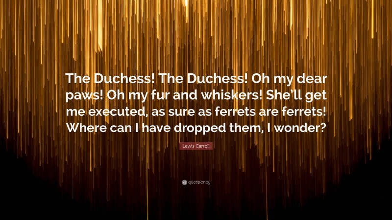 Lewis Carroll Quote: “The Duchess! The Duchess! Oh my dear paws! Oh my fur and whiskers! She’ll get me executed, as sure as ferrets are ferrets! Where can I have dropped them, I wonder?”