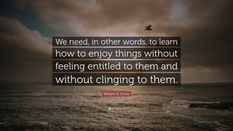 William B. Irvine Quote: “We need, in other words, to learn how to enjoy things without feeling entitled to them and without clinging to them.”