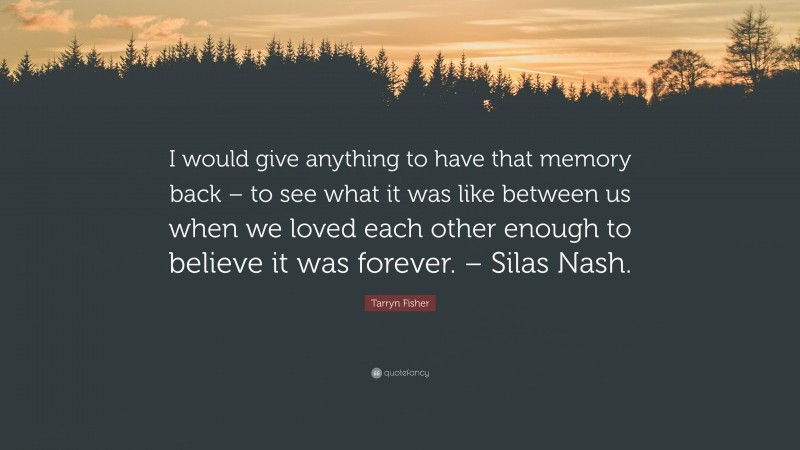Tarryn Fisher Quote: “I would give anything to have that memory back – to see what it was like between us when we loved each other enough to believe it was forever. – Silas Nash.”