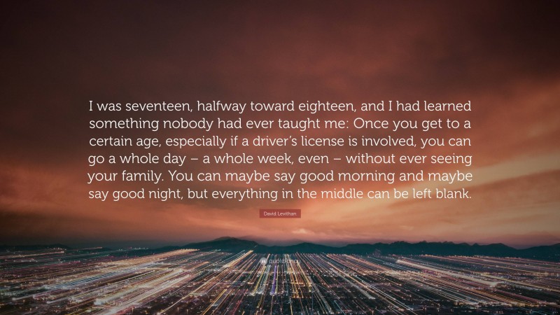 David Levithan Quote: “I was seventeen, halfway toward eighteen, and I had learned something nobody had ever taught me: Once you get to a certain age, especially if a driver’s license is involved, you can go a whole day – a whole week, even – without ever seeing your family. You can maybe say good morning and maybe say good night, but everything in the middle can be left blank.”