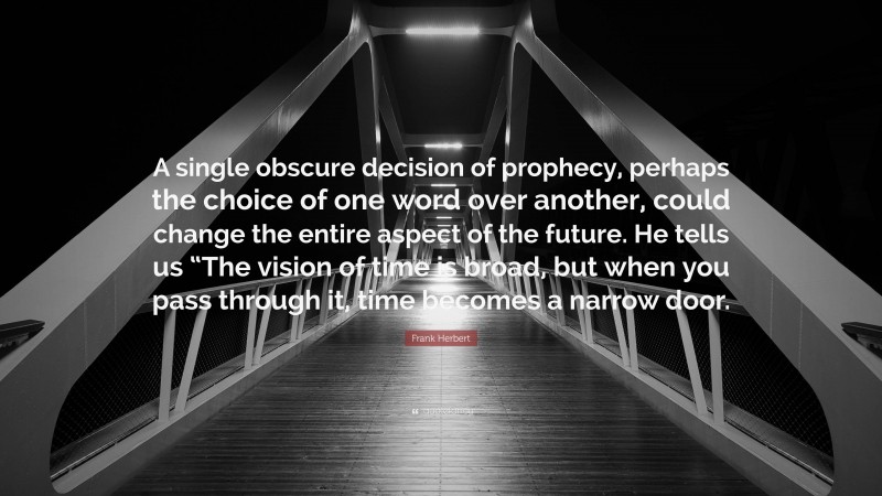 Frank Herbert Quote: “A single obscure decision of prophecy, perhaps the choice of one word over another, could change the entire aspect of the future. He tells us “The vision of time is broad, but when you pass through it, time becomes a narrow door.”