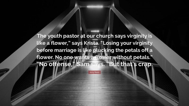 Amy Reed Quote: “The youth pastor at our church says virginity is like a flower,” says Krista. “Losing your virginity before marriage is like plucking the petals off a flower. No one wants a flower without petals.” “No offense,” Sam says. “But that’s crap.”
