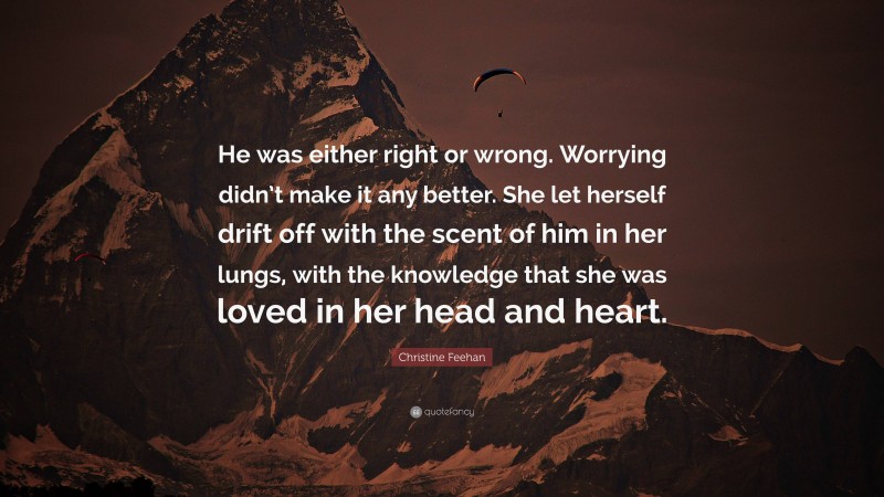 Christine Feehan Quote: “He was either right or wrong. Worrying didn’t make it any better. She let herself drift off with the scent of him in her lungs, with the knowledge that she was loved in her head and heart.”