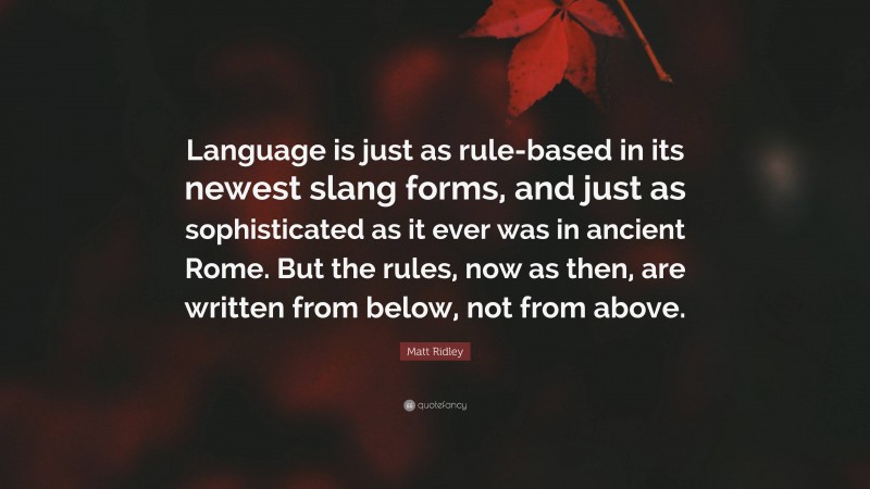 Matt Ridley Quote: “Language is just as rule-based in its newest slang forms, and just as sophisticated as it ever was in ancient Rome. But the rules, now as then, are written from below, not from above.”