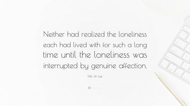Min Jin Lee Quote: “Neither had realized the loneliness each had lived with for such a long time until the loneliness was interrupted by genuine affection.”