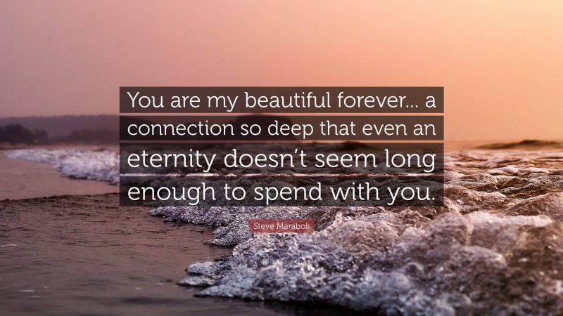 Steve Maraboli Quote: “You are my beautiful forever... a connection so deep that even an eternity doesn’t seem long enough to spend with you.”