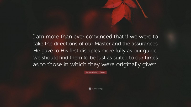 James Hudson Taylor Quote: “I am more than ever convinced that if we were to take the directions of our Master and the assurances He gave to His first disciples more fully as our guide, we should find them to be just as suited to our times as to those in which they were originally given.”