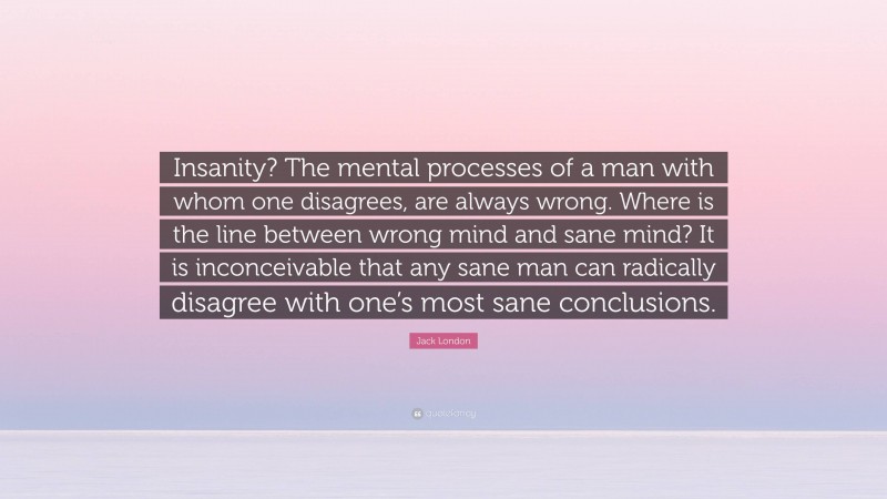 Jack London Quote: “Insanity? The mental processes of a man with whom one disagrees, are always wrong. Where is the line between wrong mind and sane mind? It is inconceivable that any sane man can radically disagree with one’s most sane conclusions.”