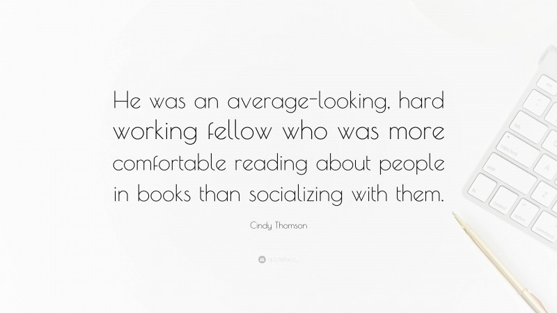 Cindy Thomson Quote: “He was an average-looking, hard working fellow who was more comfortable reading about people in books than socializing with them.”