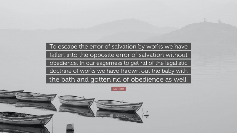 A.W. Tozer Quote: “To escape the error of salvation by works we have fallen into the opposite error of salvation without obedience. In our eagerness to get rid of the legalistic doctrine of works we have thrown out the baby with the bath and gotten rid of obedience as well.”