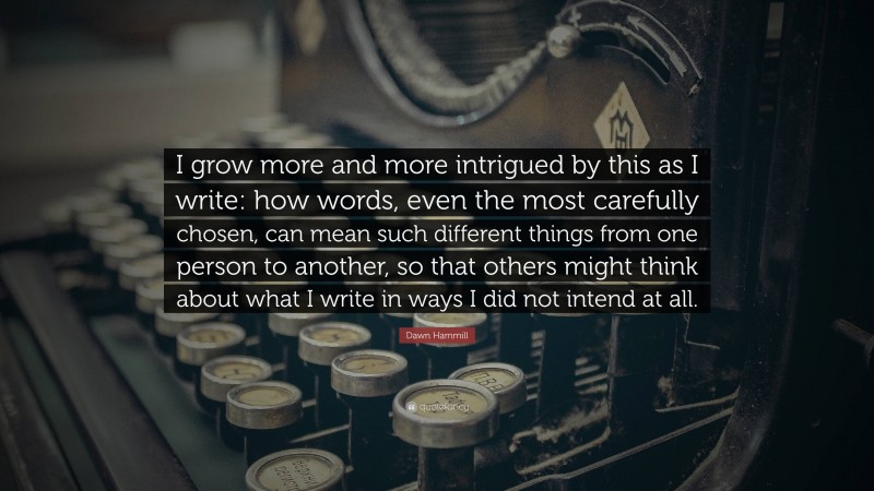Dawn Hammill Quote: “I grow more and more intrigued by this as I write: how words, even the most carefully chosen, can mean such different things from one person to another, so that others might think about what I write in ways I did not intend at all.”
